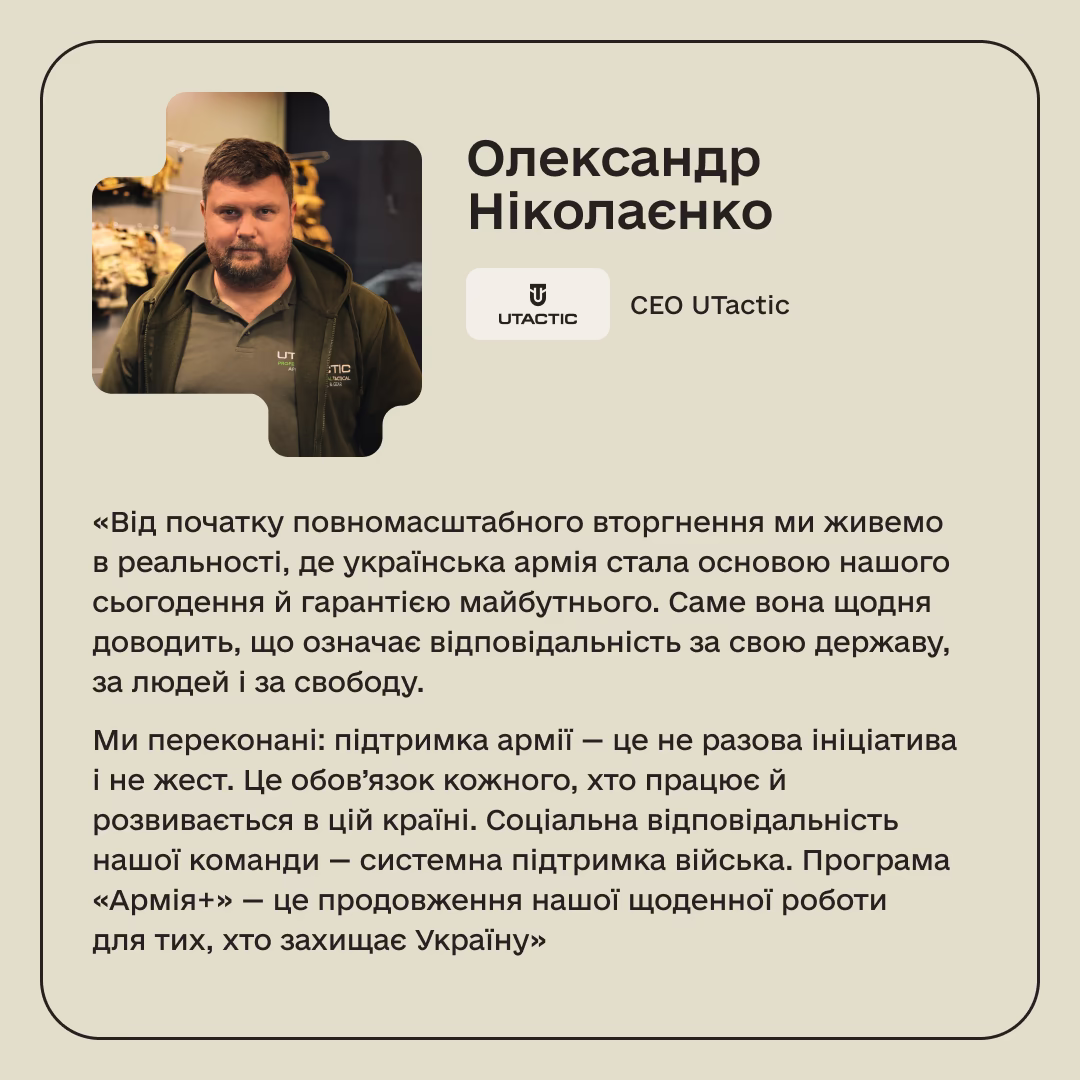 Олександр Ніколаєнко, СЕО UTactic: «Від початку повномасштабного вторгнення ми живемо в реальності, де українська армія стала основою нашого сьогодення й гарантією майбутнього. Саме вона щодня доводить, що означає відповідальність за свою державу, за людей і за свободу. Ми переконані: підтримка армії — це не разова ініціатива і не жест. Це обов’язок кожного, хто працює й розвивається в цій країні. Соціальна відповідальність нашої команди — системна підтримка війська. Програма «Армія+» — це продовження нашої щоденної роботи для тих, хто захищає Україну»