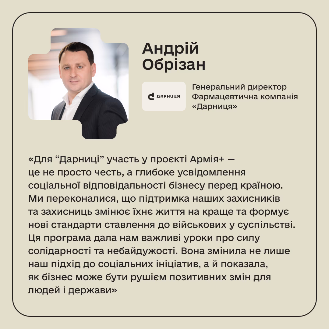 Андрій Обрізан, Генеральний директор Фармацевтична компанія «Дарниця»: «Для “Дарниці” участь у проєкті Армія+ — це не просто честь, а глибоке усвідомлення соціальної відповідальності бізнесу перед країною. Ми переконалися, що підтримка наших захисників та захисниць змінює їхнє життя на краще та формує нові стандарти ставлення до військових у суспільстві. Ця програма дала нам важливі уроки про силу солідарності та небайдужості. Вона змінила не лише наш підхід до соціальних ініціатив, а й показала, як бізнес може бути рушієм позитивних змін для людей і держави»