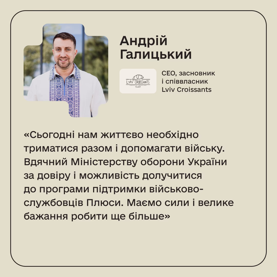 Андрій Галицький, СЕО, засновник і співвласник Lviv Croissants: «Сьогодні нам життєво необхідно триматися разом і допомагати війську. Вдячний Міністерству оборони України за довіру і можливість долучитися до програми підтримки військово-службовців Плюси. Маємо сили і велике бажання робити ще більше»