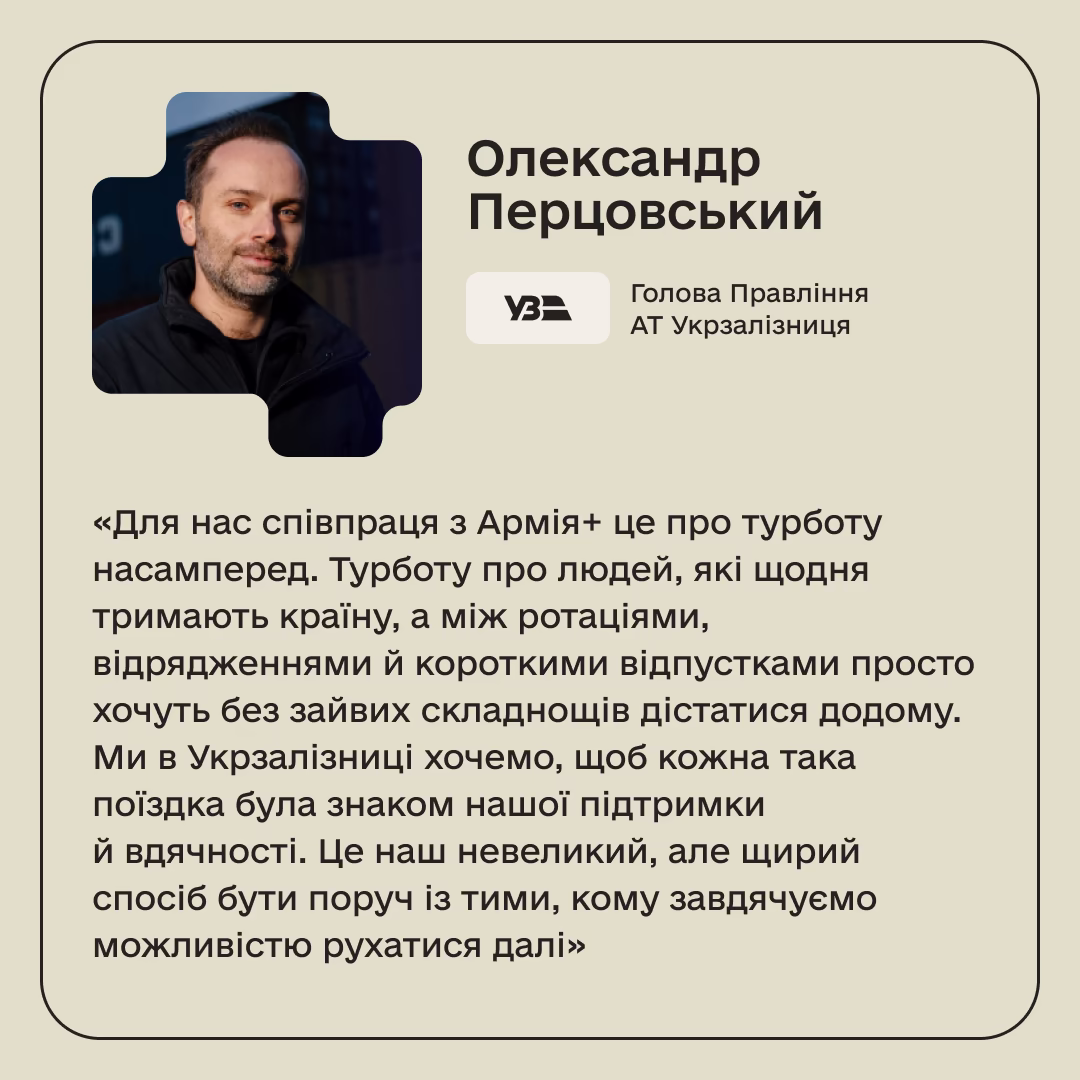 Олександр Перцовський, Голова Правління АТ Укрзалізниця: «Для нас співпраця з Армія+ це про турботу насамперед. Турботу про людей, які щодня тримають країну, а між ротаціями, відрядженнями й короткими відпустками просто хочуть без зайвих складнощів дістатися додому. Ми в Укрзалізниці хочемо, щоб кожна така поїздка була знаком нашої підтримки й вдячності. Це наш невеликий, але щирий спосіб бути поруч із тими, кому завдячуємо можливістю рухатися далі»