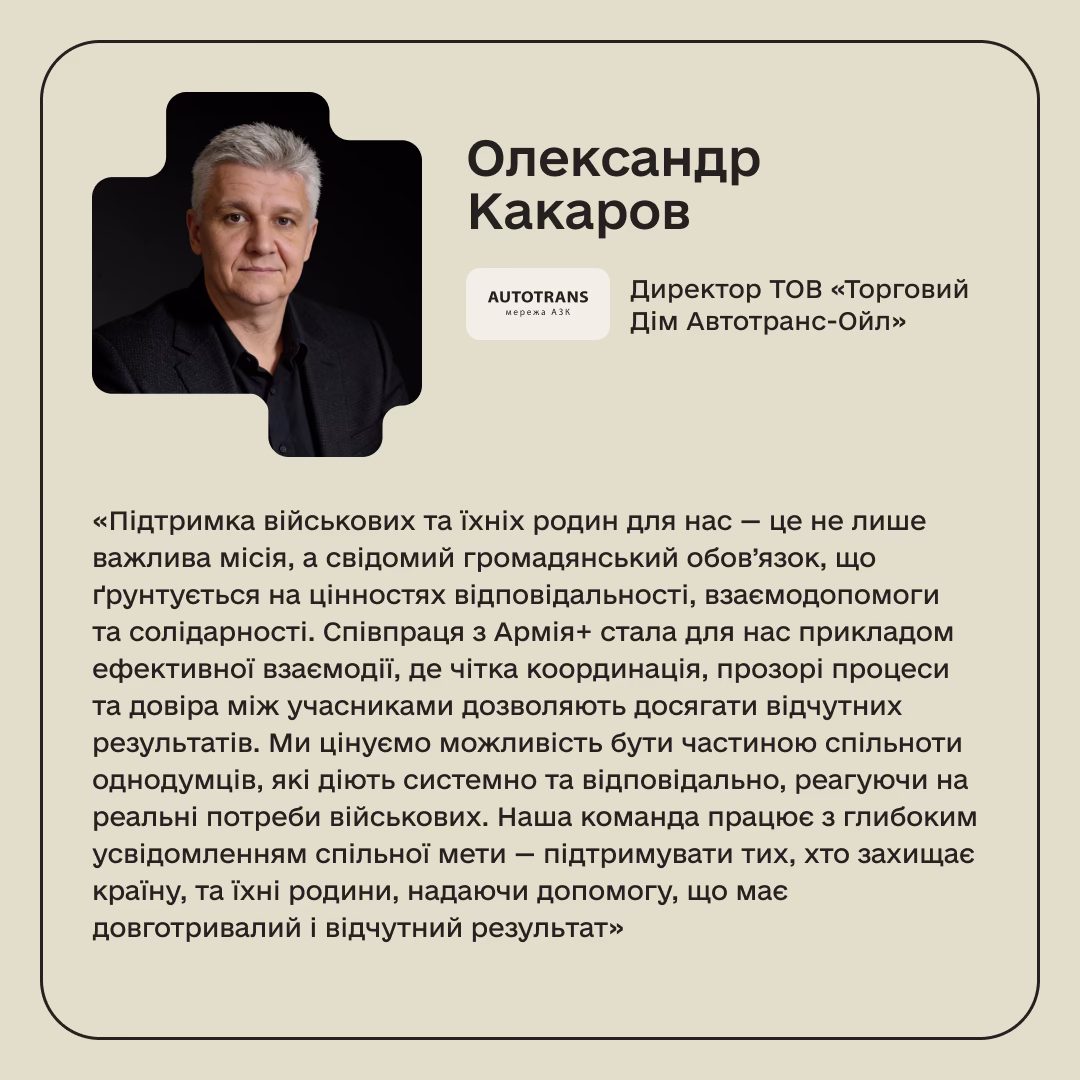 Олександр Какаров, Директор ТОВ «Торговий Дім Автотранс-Ойл»: «Підтримка військових та їхніх родин для нас — це не лише важлива місія, а свідомий громадянський обов’язок, що ґрунтується на цінностях відповідальності, взаємодопомоги та солідарності. Співпраця з Армія+ стала для нас прикладом ефективної взаємодії, де чітка координація, прозорі процеси та довіра між учасниками дозволяють досягати відчутних результатів. Ми цінуємо можливість бути частиною спільноти однодумців, які діють системно та відповідально, реагуючи на реальні потреби військових. Наша команда працює з глибоким усвідомленням спільної мети — підтримувати тих, хто захищає країну, та їхні родини, надаючи допомогу, що має довготривалий і відчутний результат»