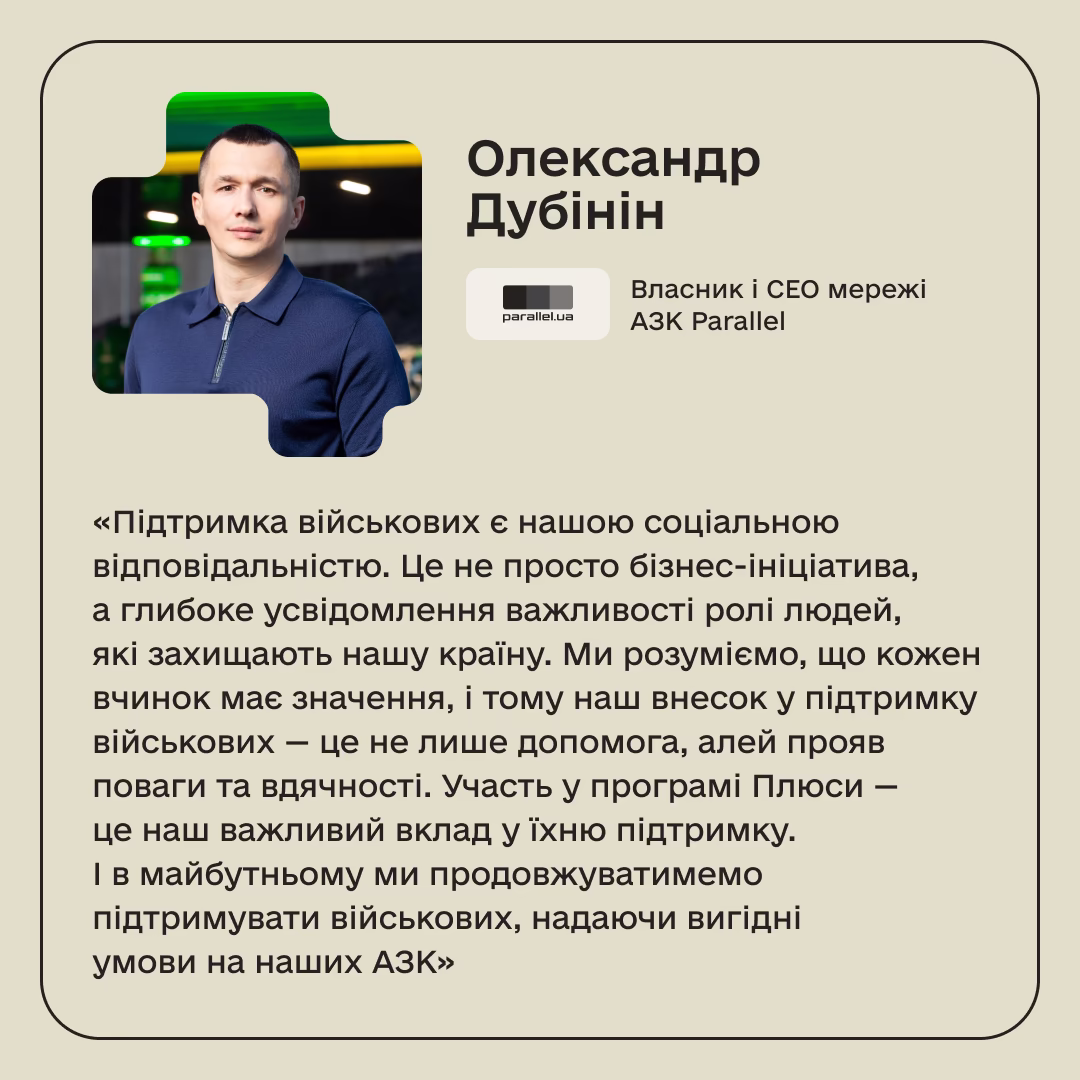 Олександр Дубінін, Власник і СЕО мережі АЗК Parallel: «Підтримка військових є нашою соціальною відповідальністю. Це не просто бізнес-ініціатива, а глибоке усвідомлення важливості ролі людей, які захищають нашу країну. Ми розуміємо, що кожен вчинок має значення, і тому наш внесок у підтримку військових — це не лише допомога, алей прояв поваги та вдячності. Участь у програмі Плюси — це наш важливий вклад у їхню підтримку. І в майбутньому ми продовжуватимемо підтримувати військових, надаючи вигідні умови на наших АЗК»
